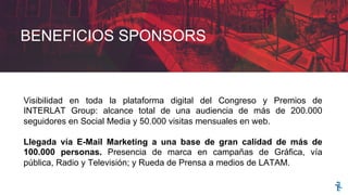 BENEFICIOS SPONSORS
Visibilidad en toda la plataforma digital del Congreso y Premios de
INTERLAT Group: alcance total de una audiencia de más de 200.000
seguidores en Social Media y 50.000 visitas mensuales en web.
Llegada vía E-Mail Marketing a una base de gran calidad de más de
100.000 personas. Presencia de marca en campañas de Gráfica, vía
pública, Radio y Televisión; y Rueda de Prensa a medios de LATAM.
 