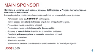 MAIN SPONSOR
USD$5.000
-  Participación como MAIN SPONSOR en Congreso.
-  Incluye espacio para stand 2x2 metros en pabellón principal del Congreso.
-  Presencia de marca en auditorio principal.
-  Presencia de marca en toda la campaña de promoción.
-  Acceso a la base de batos de asistentes presenciales y virtuales.
-  Pasada de video promocional o comercial en auditorio principal.
-  6 entradas presenciales.
-  50 entradas virtuales.
-  Posibilidad de presentar una conferencia o caso de estudio (45 minutos) en agenda.
Convierte a tu marca en el sponsor principal del Congreso y Premios Iberoamericanos
de Comercio Electrónico.
La oportunidad de posicionar a tu empresa con todos los emprendedores de la región.
 