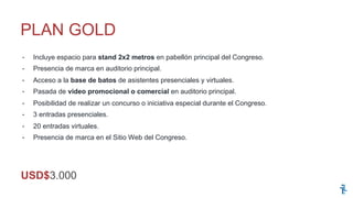 -  Incluye espacio para stand 2x2 metros en pabellón principal del Congreso.
-  Presencia de marca en auditorio principal.
-  Acceso a la base de batos de asistentes presenciales y virtuales.
-  Pasada de video promocional o comercial en auditorio principal.
-  Posibilidad de realizar un concurso o iniciativa especial durante el Congreso.
-  3 entradas presenciales.
-  20 entradas virtuales.
-  Presencia de marca en el Sitio Web del Congreso.
PLAN GOLD
USD$3.000
 