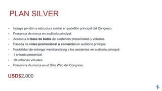 -  Incluye pendón o estructura similar en pabellón principal del Congreso.
-  Presencia de marca en auditorio principal.
-  Acceso a la base de batos de asistentes presenciales y virtuales.
-  Pasada de video promocional o comercial en auditorio principal.
-  Posibilidad de entregar merchandising a los asistentes en auditorio principal
-  1 entrada presencial.
-  10 entradas virtuales.
-  Presencia de marca en el Sitio Web del Congreso.
PLAN SILVER
USD$2.000
 