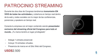 -  Incluye 1 entrada presencial.
-  Incluye 10 entradas virtuales.
-  Presencia de marca en el Sitio Web del Congreso.
Durante los dos días de Congreso tendremos transmisión EN
VIVO de todas las actividades y cobertura en tiempo real dentro
de la web y redes sociales con lo mejor de las conferencias,
ponencias y speakers en tiempo real.
Conecta tu empresa con el mejor contenido siendo presentador
exclusivo del streaming oficial del Congreso para todo el
mundo. ¡Tu marca tendrá un lugar privilegiado!
PATROCINIO STREAMING
USD$2.500
 