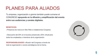 Tu empresa, organización o gremio también puede sumarse al
CONGRESO apoyando en la difusión y amplificación del evento
entre sus audiencias y canales digitales.
BENEFICIOS:
- Presencia de marca en Sitio Web e instalaciones Congreso.
- Descuento del 20% en el acceso presencial y 50% virtual para
todos los empleados o miembros de la organización.
RESPONSABILIDADES: difusión del Congreso a través de
toda la organización o socios estratégicos de la misma.
PLANES PARA ALIADOS
 