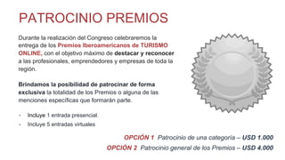 Durante la realización del Congreso celebraremos la
entrega de los Premios Iberoamericanos de TURISMO
ONLINE, con el objetivo máximo de destacar y reconocer
a las profesionales, emprendedores y empresas de toda la
región.
Brindamos la posibilidad de patrocinar de forma
exclusiva la totalidad de los Premios o alguna de las
menciones específicas que formarán parte.
-  Incluye 1 entrada presencial.
-  Incluye 5 entradas virtuales
OPCIÓN 1 Patrocinio de una categoría – USD 1.000
OPCIÓN 2 Patrocinio general de los Premios – USD 4.000
PATROCINIO PREMIOS
 