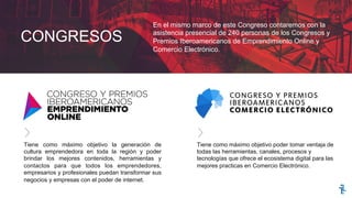 CONGRESOS
En el mismo marco de este Congreso contaremos con la
asistencia presencial de 240 personas de los Congresos y
Premios Iberoamericanos de Emprendimiento Online y
Comercio Electrónico.
Tiene como máximo objetivo la generación de
cultura emprendedora en toda la región y poder
brindar los mejores contenidos, herramientas y
contactos para que todos los emprendedores,
empresarios y profesionales puedan transformar sus
negocios y empresas con el poder de internet.
Tiene como máximo objetivo poder tomar ventaja de
todas las herramientas, canales, procesos y
tecnologías que ofrece el ecosistema digital para las
mejores practicas en Comercio Electrónico.
 