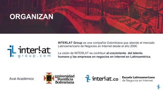 INTERLAT Group es una compañía Colombiana que atiende el mercado
Latinoamericano de Negocios en Internet desde el año 2006.
La visión de INTERLAT es contribuir al crecimiento del talento
humano y las empresas en negocios en internet en Latinoamérica.
Aval Académico
ORGANIZAN
 