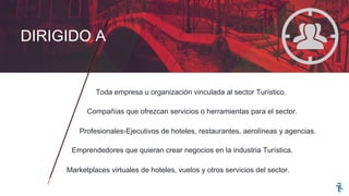 Toda empresa u organización vinculada al sector Turístico.
Compañías que ofrezcan servicios o herramientas para el sector.
Profesionales-Ejecutivos de hoteles, restaurantes, aerolíneas y agencias.
Emprendedores que quieran crear negocios en la industria Turística.
Marketplaces virtuales de hoteles, vuelos y otros servicios del sector.
DIRIGIDO A
 