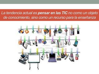 La tendencia actual es pensar en las TIC no como un objeto 
de conocimiento, sino como un recurso para la enseñanza 
 