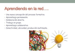 Aprendiendo en la red…. 
• Una nueva concepción del proceso formativo. 
• Aprendizaje permanente. 
• Colaboración abierta. 
• Trabajo en grupo. 
• Aprendizaje colaborativo. 
• Conectividad, ubicuidad, producción multimedia. 
 