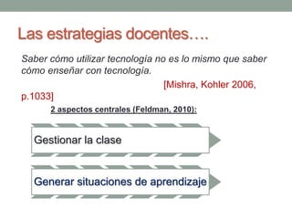 Las estrategias docentes…. 
Saber cómo utilizar tecnología no es lo mismo que saber 
cómo enseñar con tecnología. 
[Mishra, Kohler 2006, 
p.1033] 
2 aspectos centrales (Feldman, 2010): 
Gestionar la clase 
Generar situaciones de aprendizaje 
 