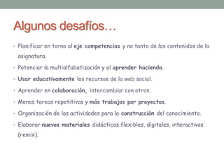 Algunos desafíos… 
• Planificar en torno al eje competencias y no tanto de los contenidos de la 
asignatura. 
• Potenciar la multialfabetización y el aprender haciendo. 
• Usar educativamente los recursos de la web social. 
• Aprender en colaboración, intercambiar con otros. 
• Menos tareas repetitivas y más trabajos por proyectos. 
• Organización de las actividades para la construcción del conocimiento. 
• Elaborar nuevos materiales didácticos flexibles, digitales, interactivos 
(remix). 
 