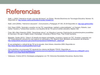 Referencias 
• Adell, J. (2003) “Internet en el aula: a la caza del tesoro”, en Edutec. Revista Electrónica de Tecnología Educativa, Número 16. 
Disponible en: http://edutec.rediris.es/Revelec2/revelec16/adell.htm 
• Adell, Jordi (2004b), “Internet en educación”, Comunicación y Pedagogía, Nº 200, 25-28 Disponible en: http://goo.gl/HmnVRm 
• Coll, César (2009), “Aprender y enseñar con las TIC: expectativas, realidad y potencialidades”, en Carneiro, Roberto, Juan 
Carlos Toscano y Tamara Díaz (coords.), Los desafíos de las TIC para el cambio educativo, Madrid, OEI 
• Cope, Bill y Mary Kalantzis (2009), “Aprendizaje ubicuo”, en Ubiquitous Learning. Exploring the anywhere/anytime possibilities 
for learning in the age of digital media, Champaign, University of Illinois Press. Trad: Emilio Quintana. 
• Magadán, Cecilia (2012). “Clase 4: El desafío de integrar actividades, proyectos y tareas con TIC”, Enseñar y aprender con 
TIC. Especialización docente de nivel superior en educación y TIC. Buenos Aires, Ministerio de Educación de la Nación. 
http://aulapostitulo.educacion.gob.ar/archivos/repositorio/750/994/EyAT_clase4.pdf 
• El uso pedagógico y cultural de las TIC en la escuela. Aula Urbana, diciembre 2009. Disponible en: 
http://www.idep.edu.co/pdf/aula/MAU%2074.pdf 
• Cómo planificar una propuesta TIC siguiendo los criterios del Modelo TPACK. Disponible en 
http://ineverycrea.net/comunidad/ineverycrea/recurso/como-planificar-una-propuesta-tic-siguiendo-los-cr/6fdaa5f1-cb12- 
4daa5f1-cb12-4aae-9bd5-69d7f2f5e64e 
• Velázquez, Cristina (2012). Estrategias pedagógicas con TIC. Ediciones Novedades Educativas, Buenos Aires. 
