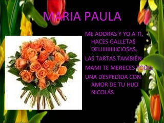 MARIA PAULA
     ME ADORAS Y YO A TI,
       HACES GALLETAS
       DELIIIIIIIIIICIOSAS.
     LAS TARTAS TAMBIÉN.
     MAMI TE MERECES TODO.
     UNA DESPEDIDA CON
       AMOR DE TU HIJO
       NICOLÁS
 