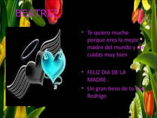 BEATRIZ
          • Te quiero mucho
            porque eres la mejor
            madre del mundo y me
            cuidas muy bien

          • FELIZ DIA DE LA
            MADRE .
          • Un gran beso de tu hijo
            Rodrigo
 