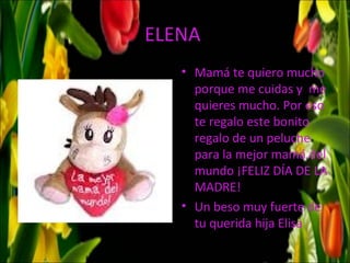 ELENA
   • Mamá te quiero mucho
     porque me cuidas y me
     quieres mucho. Por eso
     te regalo este bonito
     regalo de un peluche
     para la mejor mamá del
     mundo ¡FELIZ DÍA DE LA
     MADRE!
   • Un beso muy fuerte de
     tu querida hija Elisa
 