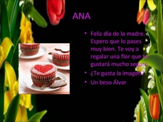 ANA
  • Feliz día de la madre.
    Espero que lo pases
    muy bien. Te voy a
    regalar una flor que te
    gustará mucho seguro.
  • ¿Te gusta la imagen?
  • Un beso Álvar
 