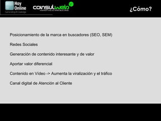 ¿Cómo? Posicionamiento de la marca en buscadores (SEO, SEM) Redes Sociales Generación de contenido interesante y de valor Aportar valor diferencial Contenido en Vídeo -> Aumenta la viralización y el tráfico Canal digital de Atención al Cliente 