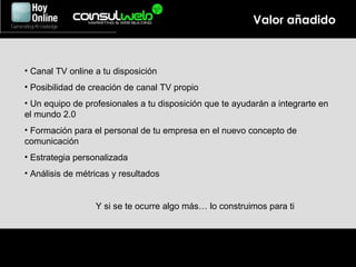 Valor añadido Canal TV online a tu disposición Posibilidad de creación de canal TV propio Un equipo de profesionales a tu disposición que te ayudarán a integrarte en el mundo 2.0 Formación para el personal de tu empresa en el nuevo concepto de comunicación Estrategia personalizada Análisis de métricas y resultados Y si se te ocurre algo más… lo construimos para ti 