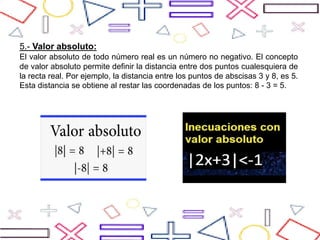 5.- Valor absoluto:
El valor absoluto de todo número real es un número no negativo. El concepto
de valor absoluto permite definir la distancia entre dos puntos cualesquiera de
la recta real. Por ejemplo, la distancia entre los puntos de abscisas 3 y 8, es 5.
Esta distancia se obtiene al restar las coordenadas de los puntos: 8 - 3 = 5.
 