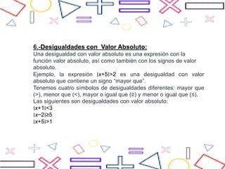 6.-Desigualdades con Valor Absoluto:
Una desigualdad con valor absoluto es una expresión con la
función valor absoluto, así como también con los signos de valor
absoluto.
Ejemplo, la expresión ∣x+5∣>2 es una desigualdad con valor
absoluto que contiene un signo “mayor que”.
Tenemos cuatro símbolos de desigualdades diferentes: mayor que
(>), menor que (<), mayor o igual que (≥) y menor o igual que (≤).
Las siguientes son desigualdades con valor absoluto:
∣x+1∣<3
∣x−2∣≥5
∣x+5∣>1
 