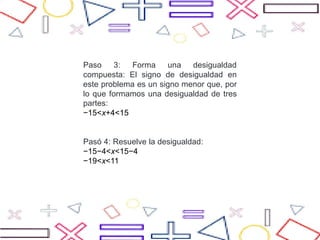 Paso 3: Forma una desigualdad
compuesta: El signo de desigualdad en
este problema es un signo menor que, por
lo que formamos una desigualdad de tres
partes:
−15<x+4<15
Pasó 4: Resuelve la desigualdad:
−15−4<x<15−4
−19<x<11
 