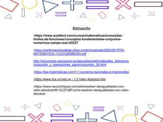 Bibliografía
-https://www.aulafacil.com/cursos/matematicas/avanzadas-
limites-de-funciones/conceptos-fundamentales-conjuntos-
numericos-campo-real-l32237
-https://sanfernandocollege.cl/wp-content/uploads/2020/06/TPIS-
MATEMATICA-1%C2%B0MEDIO.pdf
http://recursostic.educacion.es/descartes/web/materiales_didacticos
/conjuntos_y_operaciones_agsm/conjuntos_36.html
-https://las-matematicas.com/7-1-numeros-racionales-e-irracionales/
-https://www.fca.unl.edu.ar › 1.2 Valor Absoluto.htm
-https://www.neurochispas.com/wiki/resolver-desigualdades-con-
valor-absoluto/#4-%C2%BFcomo-resolver-desigualdades-con-valor-
absoluto
 