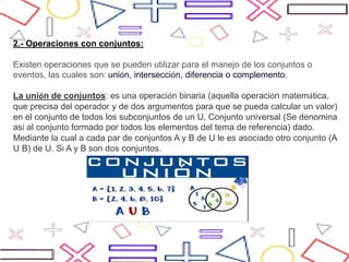 2.- Operaciones con conjuntos:
Existen operaciones que se pueden utilizar para el manejo de los conjuntos o
eventos, las cuales son: unión, intersección, diferencia o complemento.
La unión de conjuntos: es una operación binaria (aquella operación matemática,
que precisa del operador y de dos argumentos para que se pueda calcular un valor)
en el conjunto de todos los subconjuntos de un U, Conjunto universal (Se denomina
así al conjunto formado por todos los elementos del tema de referencia) dado.
Mediante la cual a cada par de conjuntos A y B de U le es asociado otro conjunto (A
U B) de U. Si A y B son dos conjuntos.
 