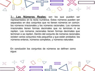 3.- Los Números Reales: son los que pueden ser
representados en la recta numérica. Estos números pueden ser
separados en dos conjuntos que no tienen números en común:
los números irracionales y los números racionales. Los números
irracionales tienen formas decimales que no terminan ni se
repiten. Los números racionales tienen formas decimales que
terminan o se repiten. Dentro del conjunto de números racionales
existen varios conjuntos más pequeños y que están anidados: los
números enteros, números completos, y números naturales
En conclusión los conjuntos de números se definen como
sigue:
 