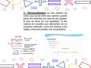 4.- Desigualdades: es una relación de
orden que se da entre dos valores cuando
éstos son distintos (en caso de ser iguales,
lo que se tiene es una igualdad). Si los
valores en cuestión son elementos de un
conjunto ordenado, como los enteros o los
reales, entonces pueden ser comparados.
 