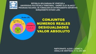 REPÚBLICA BOLIVARIANA DE VENEZUELA
UNIVERSIDAD POLITÉCNICA TERRITORIAL “ANDRÉS ELOY BLANCO”
PROGRAMA NACIONAL DE FORMACIÓN EN ENTRENAMIENTO DEPORTIVO
BARQUISIMETO-ESTADO LARA
CONJUNTOS
NÚMEROS REALES
DESIGUALDADES
VALOR ABSOLUTO
PARTICIPANTE: ALEXIS J.GÓMEZ A.
CÉDULA DE IDENTIDAD: V-12.245.569
 