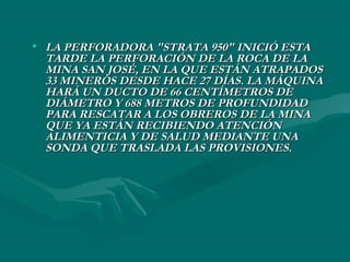 • LA PERFORADORA "STRATA 950" INICIÓ ESTALA PERFORADORA "STRATA 950" INICIÓ ESTA
TARDE LA PERFORACIÓN DE LA ROCA DE LATARDE LA PERFORACIÓN DE LA ROCA DE LA
MINA SAN JOSÉ, EN LA QUE ESTÁN ATRAPADOSMINA SAN JOSÉ, EN LA QUE ESTÁN ATRAPADOS
33 MINEROS DESDE HACE 27 DÍAS. LA MÁQUINA33 MINEROS DESDE HACE 27 DÍAS. LA MÁQUINA
HARÁ UN DUCTO DE 66 CENTÍMETROS DEHARÁ UN DUCTO DE 66 CENTÍMETROS DE
DIÁMETRO Y 688 METROS DE PROFUNDIDADDIÁMETRO Y 688 METROS DE PROFUNDIDAD
PARA RESCATAR A LOS OBREROS DE LA MINAPARA RESCATAR A LOS OBREROS DE LA MINA
QUE YA ESTÁN RECIBIENDO ATENCIÓNQUE YA ESTÁN RECIBIENDO ATENCIÓN
ALIMENTICIA Y DE SALUD MEDIANTE UNAALIMENTICIA Y DE SALUD MEDIANTE UNA
SONDA QUE TRASLADA LAS PROVISIONES.SONDA QUE TRASLADA LAS PROVISIONES.
 