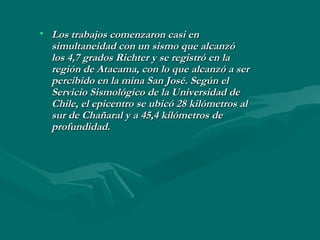 • Los trabajos comenzaron casi enLos trabajos comenzaron casi en
simultaneidad con un sismo que alcanzósimultaneidad con un sismo que alcanzó
los 4,7 grados Richter y se registró en lalos 4,7 grados Richter y se registró en la
región de Atacama, con lo que alcanzó a serregión de Atacama, con lo que alcanzó a ser
percibido en la mina San José. Según elpercibido en la mina San José. Según el
Servicio Sismológico de la Universidad deServicio Sismológico de la Universidad de
Chile, el epicentro se ubicó 28 kilómetros alChile, el epicentro se ubicó 28 kilómetros al
sur de Chañaral y a 45,4 kilómetros desur de Chañaral y a 45,4 kilómetros de
profundidad.profundidad.
 