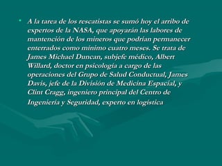 • A la tarea de los rescatistas se sumó hoy el arribo deA la tarea de los rescatistas se sumó hoy el arribo de
expertos de la NASA, que apoyarán las labores deexpertos de la NASA, que apoyarán las labores de
mantención de los mineros que podrían permanecermantención de los mineros que podrían permanecer
enterrados como mínimo cuatro meses. Se trata deenterrados como mínimo cuatro meses. Se trata de
James Michael Duncan, subjefe médico, AlbertJames Michael Duncan, subjefe médico, Albert
Willard, doctor en psicología a cargo de lasWillard, doctor en psicología a cargo de las
operaciones del Grupo de Salud Conductual, Jamesoperaciones del Grupo de Salud Conductual, James
Davis, jefe de la División de Medicina Espacial, yDavis, jefe de la División de Medicina Espacial, y
Clint Cragg, ingeniero principal del Centro deClint Cragg, ingeniero principal del Centro de
Ingeniería y Seguridad, experto en logísticaIngeniería y Seguridad, experto en logística
 