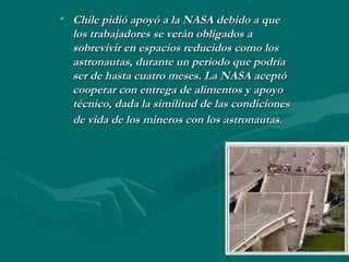 • Chile pidió apoyó a la NASA debido a queChile pidió apoyó a la NASA debido a que
los trabajadores se verán obligados alos trabajadores se verán obligados a
sobrevivir en espacios reducidos como lossobrevivir en espacios reducidos como los
astronautas, durante un período que podríaastronautas, durante un período que podría
ser de hasta cuatro meses. La NASA aceptóser de hasta cuatro meses. La NASA aceptó
cooperar con entrega de alimentos y apoyocooperar con entrega de alimentos y apoyo
técnico, dada la similitud de las condicionestécnico, dada la similitud de las condiciones
de vida de los mineros con los astronautasde vida de los mineros con los astronautas..
 