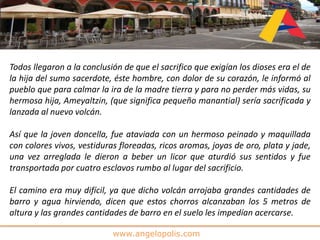 www.angelopolis.com
Todos llegaron a la conclusión de que el sacrifico que exigían los dioses era el de
la hija del sumo sacerdote, éste hombre, con dolor de su corazón, le informó al
pueblo que para calmar la ira de la madre tierra y para no perder más vidas, su
hermosa hija, Ameyaltzin, (que significa pequeño manantial) sería sacrificada y
lanzada al nuevo volcán.
Así que la joven doncella, fue ataviada con un hermoso peinado y maquillada
con colores vivos, vestiduras floreadas, ricos aromas, joyas de oro, plata y jade,
una vez arreglada le dieron a beber un licor que aturdió sus sentidos y fue
transportada por cuatro esclavos rumbo al lugar del sacrificio.
El camino era muy difícil, ya que dicho volcán arrojaba grandes cantidades de
barro y agua hirviendo, dicen que estos chorros alcanzaban los 5 metros de
altura y las grandes cantidades de barro en el suelo les impedían acercarse.
 