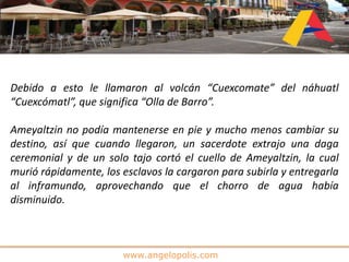 www.angelopolis.com
Debido a esto le llamaron al volcán “Cuexcomate” del náhuatl
“Cuexcómatl”, que significa “Olla de Barro”.
Ameyaltzin no podía mantenerse en pie y mucho menos cambiar su
destino, así que cuando llegaron, un sacerdote extrajo una daga
ceremonial y de un solo tajo cortó el cuello de Ameyaltzin, la cual
murió rápidamente, los esclavos la cargaron para subirla y entregarla
al inframundo, aprovechando que el chorro de agua había
disminuido.
 