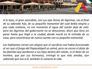 www.angelopolis.com
A lo lejos, el gran sacerdote, con sus ojos llenos de lágrimas, vio el final
de su adorada hija, de su pequeño manantial del cual bebía alegría y
paz cada mañana, en ese momento el agua del volcán dejo de salir,
pero las lágrimas del gobernante no se detuvieron, dicen que lloro sin
parar hasta que llegó a la ciudad, donde murió en la entrada de su
casa, para encontrarse de nueva cuenta con su pequeño manantial.
Los habitantes vieron con alegría que el sacrificio real había funcionado
al ver que el fuego del Popocatépetl se calmó, pero no vieron el dolor de
las familias que perdieron a sus hijos dentro del volcán, ni el dolor de un
hombre, que por sus hermanos, entregó lo que más amaba, aun
sabiendo que eso a él, también le costaría la vida.
 