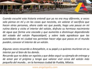 www.angelopolis.com
Cuando escuché esta historia entendí que yo no era muy diferente, a veces
solo pienso en mí y en las cosas que necesito, sin valorar el sacrificio que
hacen otras personas, ahora cada vez que puedo, hago una pausa en mi
rutina diaria y visito el interior del volcán, disfruto su hermoso nacimiento
de agua que forma una cascada y que aumenta o disminuye dependiendo
del estado del volcán Popocatépetl, y sobre todo agradezco que las
autoridades de mi ciudad nos permitan hacer algo que pocos en el mundo
pueden, conocer el interior de un volcán.
Algunas veces recuerdo a Ameyaltzin, a su papá y a quienes murieron en su
interior por el bien de los demás.
Recuerdo que no debo ser egoísta y que debo seguir su ejemplo de entrega y
de amor por el prójimo y tengo que valorar vivir cerca del volcán más
pequeño del mundo… en la hermosa ciudad de Puebla, México.
 