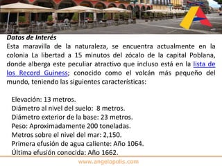 www.angelopolis.com
Datos de Interés
Esta maravilla de la naturaleza, se encuentra actualmente en la
colonia La libertad a 15 minutos del zócalo de la capital Poblana,
donde alberga este peculiar atractivo que incluso está en la lista de
los Record Guiness; conocido como el volcán más pequeño del
mundo, teniendo las siguientes características:
Elevación: 13 metros.
Diámetro al nivel del suelo: 8 metros.
Diámetro exterior de la base: 23 metros.
Peso: Aproximadamente 200 toneladas.
Metros sobre el nivel del mar: 2,150.
Primera efusión de agua caliente: Año 1064.
Última efusión conocida: Año 1662.
 