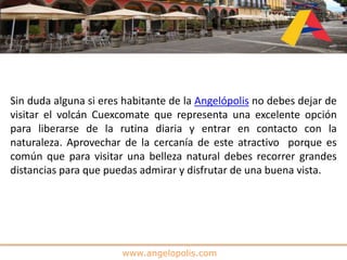 www.angelopolis.com
Sin duda alguna si eres habitante de la Angelópolis no debes dejar de
visitar el volcán Cuexcomate que representa una excelente opción
para liberarse de la rutina diaria y entrar en contacto con la
naturaleza. Aprovechar de la cercanía de este atractivo porque es
común que para visitar una belleza natural debes recorrer grandes
distancias para que puedas admirar y disfrutar de una buena vista.
 