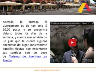 www.angelopolis.com
Además, la entrada al
Cuexcomate es de tan solo $
10.00 pesos y se encuentra
abierto todos los días de la
semana, y cuenta con servicio de
un guía que te cuenta algunas
anécdotas del lugar, mostrándote
aquellas figuras que encantaran
tus sentidos con un poco
de Turismo de Aventura en
Puebla.
 