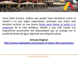 www.angelopolis.com
Como Dato Curioso: ¿Sabías que puede tener beneficios entrar al
volcán? y es que según especialistas comentan que visitar este
atractivo turístico es una buena forma para liberar el estrés y el
cansancio, de la vida cotidiana, debido a que esté cuenta con
magnetismo proveniente del Popocatépetl que se conjuga con el
sonido del brote de agua, logrando una relajación plena.
Artículo Original:
http://www.angelopolis.com/conoce-el-volcan-del-cuexcomate/
 