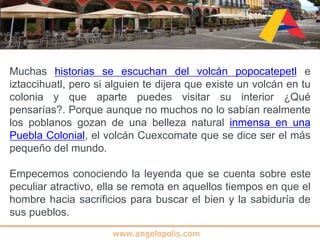 www.angelopolis.com
Muchas historias se escuchan del volcán popocatepetl e
iztaccihuatl, pero si alguien te dijera que existe un volcán en tu
colonia y que aparte puedes visitar su interior ¿Qué
pensarías?. Porque aunque no muchos no lo sabían realmente
los poblanos gozan de una belleza natural inmensa en una
Puebla Colonial, el volcán Cuexcomate que se dice ser el más
pequeño del mundo.
Empecemos conociendo la leyenda que se cuenta sobre este
peculiar atractivo, ella se remota en aquellos tiempos en que el
hombre hacia sacrificios para buscar el bien y la sabiduría de
sus pueblos.
 