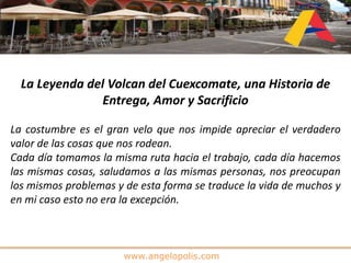 www.angelopolis.com
La Leyenda del Volcan del Cuexcomate, una Historia de
Entrega, Amor y Sacrificio
La costumbre es el gran velo que nos impide apreciar el verdadero
valor de las cosas que nos rodean.
Cada día tomamos la misma ruta hacia el trabajo, cada día hacemos
las mismas cosas, saludamos a las mismas personas, nos preocupan
los mismos problemas y de esta forma se traduce la vida de muchos y
en mi caso esto no era la excepción.
 