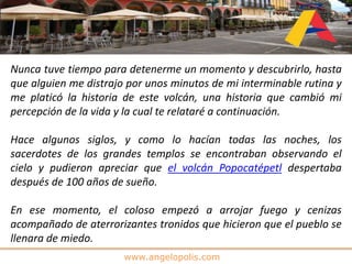 www.angelopolis.com
Nunca tuve tiempo para detenerme un momento y descubrirlo, hasta
que alguien me distrajo por unos minutos de mi interminable rutina y
me platicó la historia de este volcán, una historia que cambió mi
percepción de la vida y la cual te relataré a continuación.
Hace algunos siglos, y como lo hacían todas las noches, los
sacerdotes de los grandes templos se encontraban observando el
cielo y pudieron apreciar que el volcán Popocatépetl despertaba
después de 100 años de sueño.
En ese momento, el coloso empezó a arrojar fuego y cenizas
acompañado de aterrorizantes tronidos que hicieron que el pueblo se
llenara de miedo.
 