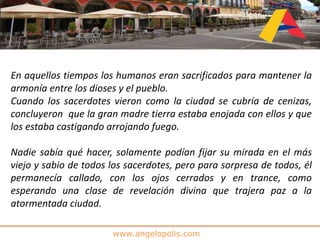 www.angelopolis.com
En aquellos tiempos los humanos eran sacrificados para mantener la
armonía entre los dioses y el pueblo.
Cuando los sacerdotes vieron como la ciudad se cubría de cenizas,
concluyeron que la gran madre tierra estaba enojada con ellos y que
los estaba castigando arrojando fuego.
Nadie sabía qué hacer, solamente podían fijar su mirada en el más
viejo y sabio de todos los sacerdotes, pero para sorpresa de todos, él
permanecía callado, con los ojos cerrados y en trance, como
esperando una clase de revelación divina que trajera paz a la
atormentada ciudad.
 