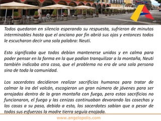 www.angelopolis.com
Todos quedaron en silencio esperando su respuesta, sufrieron de minutos
interminables hasta que el anciano por fin abrió sus ojos y entonces todos
le escucharon decir una sola palabra: Neuti.
Esto significaba que todos debían mantenerse unidos y en calma para
poder pensar en la forma en la que podían tranquilizar a la montaña, Neuti
también indicaba otra cosa, que el problema no era de una sola persona
sino de toda la comunidad.
Los sacerdotes decidieron realizar sacrificios humanos para tratar de
calmar la ira del volcán, escogieron un gran número de jóvenes para ser
arrojados dentro de la gran montaña con fuego, pero estos sacrificios no
funcionaron, el fuego y las cenizas continuaban devorando las cosechas y
las casas a su paso, debido a esto, los sacerdotes sabían que a pesar de
todos sus esfuerzos la madre tierra seguía enojada.
 