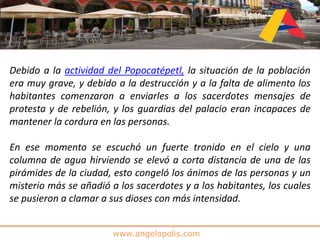 www.angelopolis.com
Debido a la actividad del Popocatépetl, la situación de la población
era muy grave, y debido a la destrucción y a la falta de alimento los
habitantes comenzaron a enviarles a los sacerdotes mensajes de
protesta y de rebelión, y los guardias del palacio eran incapaces de
mantener la cordura en las personas.
En ese momento se escuchó un fuerte tronido en el cielo y una
columna de agua hirviendo se elevó a corta distancia de una de las
pirámides de la ciudad, esto congeló los ánimos de las personas y un
misterio más se añadió a los sacerdotes y a los habitantes, los cuales
se pusieron a clamar a sus dioses con más intensidad.
 