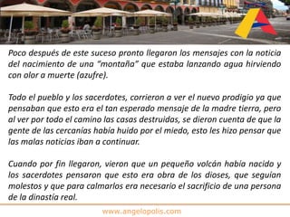 www.angelopolis.com
Poco después de este suceso pronto llegaron los mensajes con la noticia
del nacimiento de una “montaña” que estaba lanzando agua hirviendo
con olor a muerte (azufre).
Todo el pueblo y los sacerdotes, corrieron a ver el nuevo prodigio ya que
pensaban que esto era el tan esperado mensaje de la madre tierra, pero
al ver por todo el camino las casas destruidas, se dieron cuenta de que la
gente de las cercanías había huido por el miedo, esto les hizo pensar que
las malas noticias iban a continuar.
Cuando por fin llegaron, vieron que un pequeño volcán había nacido y
los sacerdotes pensaron que esto era obra de los dioses, que seguían
molestos y que para calmarlos era necesario el sacrificio de una persona
de la dinastía real.
 