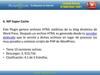6. WP Super Cache
Este Plugin genera archivos HTML estáticos de tu blog dinámico de
Word Press. Después un archivo HTML es generado desde tu servidor
dedicado que le servirá a dichos archivos en lugar de procesar los
muy pesados y costosos scripts de PHP de WordPress.
• Tiene 13 versiones activas.
• Descargas: 3, 913,716.
• Clasificación: 4.1 de 5 Estrellas.
 