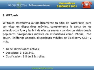 8. WPTouch
WPtouch transforma automáticamente tu sitio de WordPress para
ser visto en dispositivos móviles, complementa la carga de los
artículos con Ajax y les brinda efectos suaves cuando son vistos desde
populares navegadores móviles en dispositivos como iPhone, iPod
Touch, Teléfonos Android, dispositivos móviles de BlackBerry OS6+ y
más.
• Tiene 18 versiones activas.
• Descargas: 3, 805,247.
• Clasificación: 3.8 de 5 Estrellas.
 